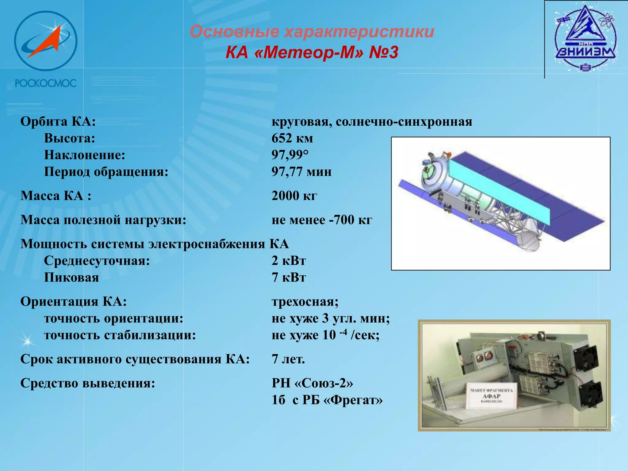Основные характеристики
                              КА «Метеор-М» №3


Орбита КА:                         круговая, солнечно-синхронная
   Высота:                         652 км
   Наклонение:                     97,99°
   Период обращения:               97,77 мин
Масса КА :                         2000 кг
Масса полезной нагрузки:           не менее -700 кг
Мощность системы электроснабжения КА
  Среднесуточная:                 2 кВт
  Пиковая                         7 кВт
Ориентация КА:                     трехосная;
   точность ориентации:            не хуже 3 угл. мин;
   точность стабилизации:          не хуже 10 -4 /сек;
Срок активного существования КА:   7 лет.
Средство выведения:                РН «Союз-2»
                                   1б с РБ «Фрегат»
 