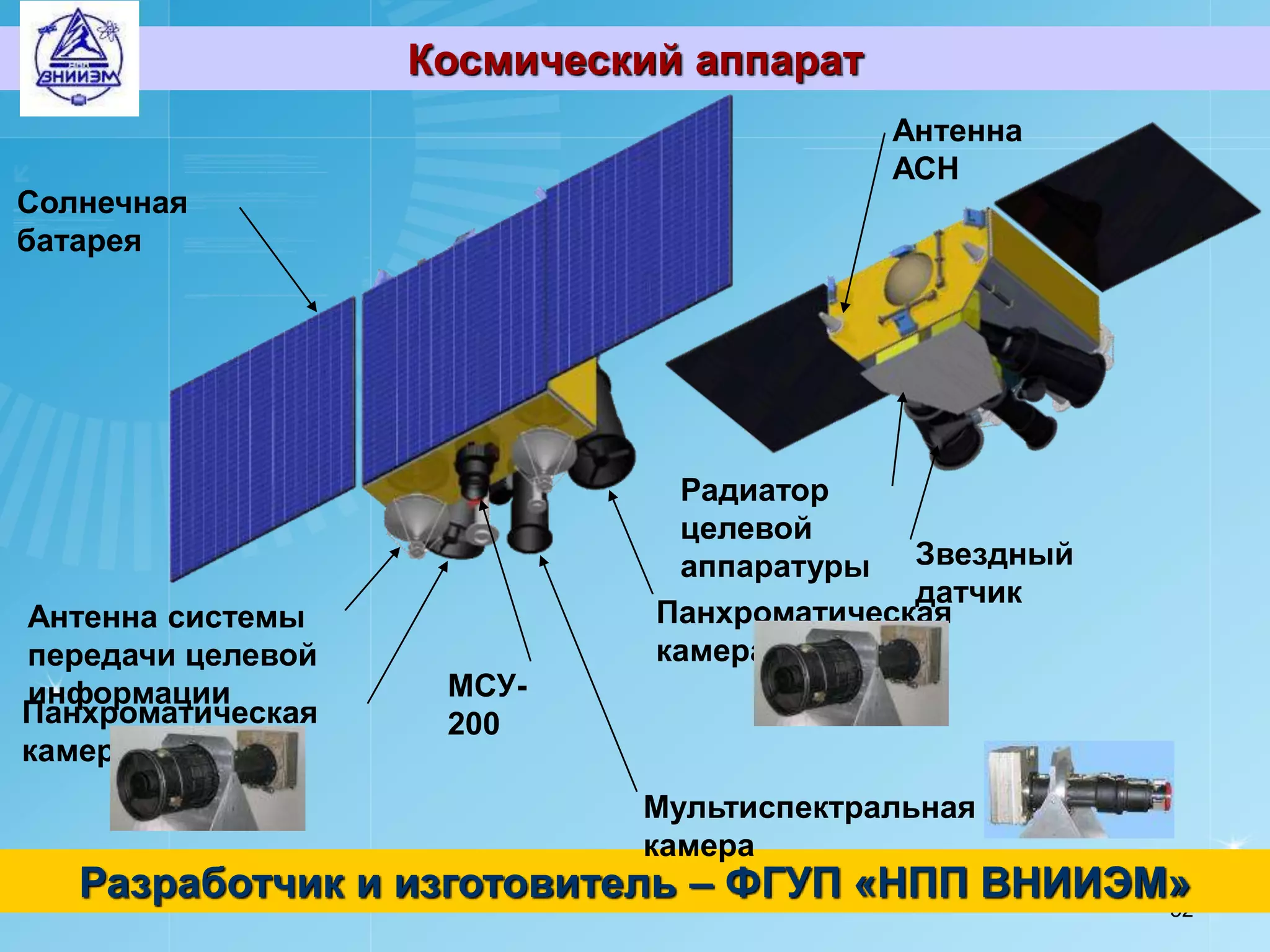Космический аппарат
                                         Антенна
                                         АСН
Солнечная
батарея




                              Радиатор
                              целевой
                              аппаратуры Звездный
                                           датчик
Антенна системы              Панхроматическая
передачи целевой             камера №1
информации          МСУ-
Панхроматическая    200
камера №2
                            Мультиспектральная
                            камера
   Разработчик и изготовитель – ФГУП «НПП ВНИИЭМ»
                                                52
 