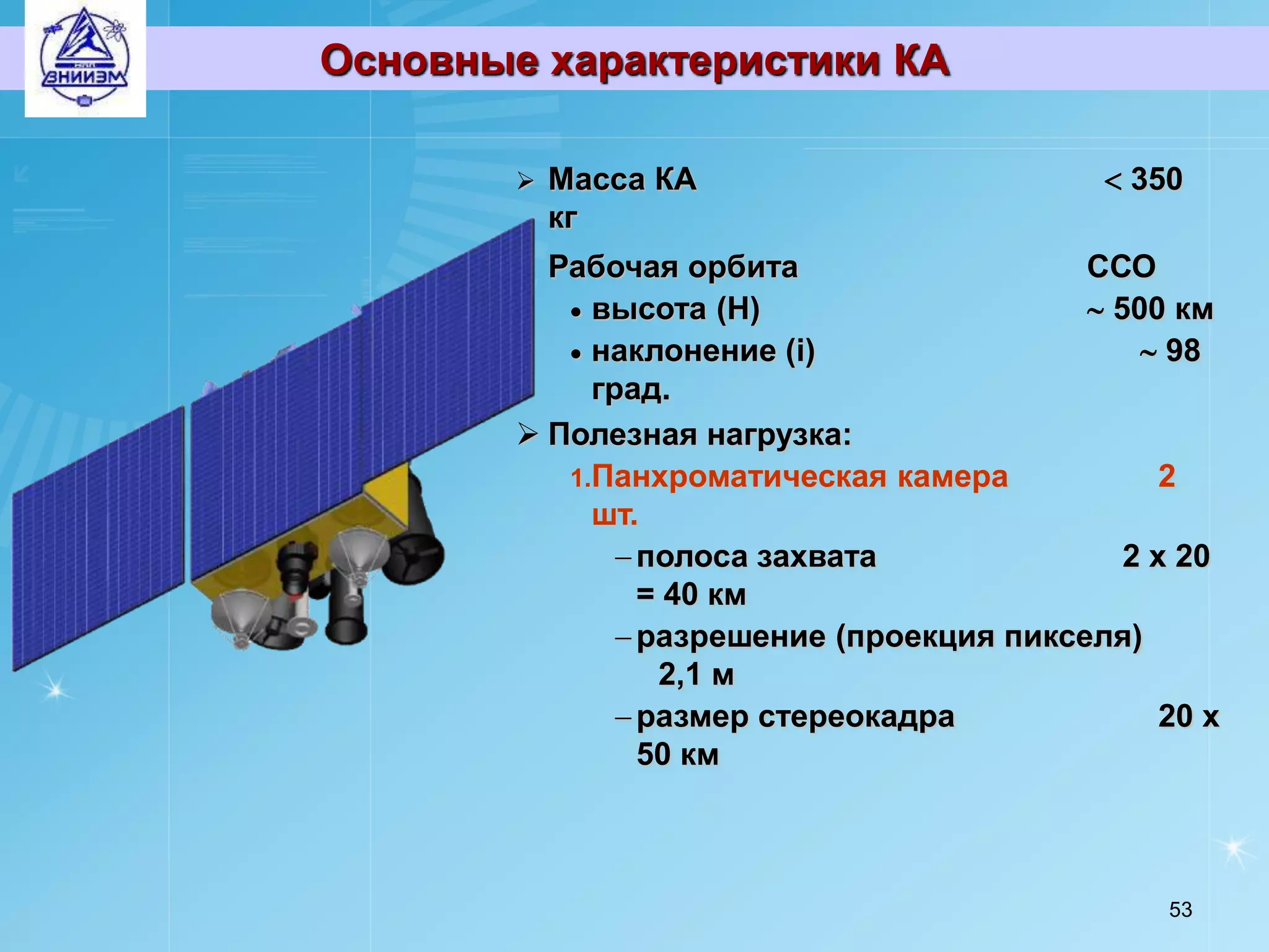 Основные характеристики КА

           Масса КА                          350
            кг
         Рабочая орбита                   ССО
            высота (Н)                     500 км
            наклонение (i)                     98
             град.
         Полезная нагрузка:
           1.Панхроматическая камера             2
             шт.
                полоса захвата               2 х 20
                 = 40 км
                разрешение (проекция пикселя)
                  2,1 м
                размер стереокадра              20 х
                 50 км



                                                 53
 