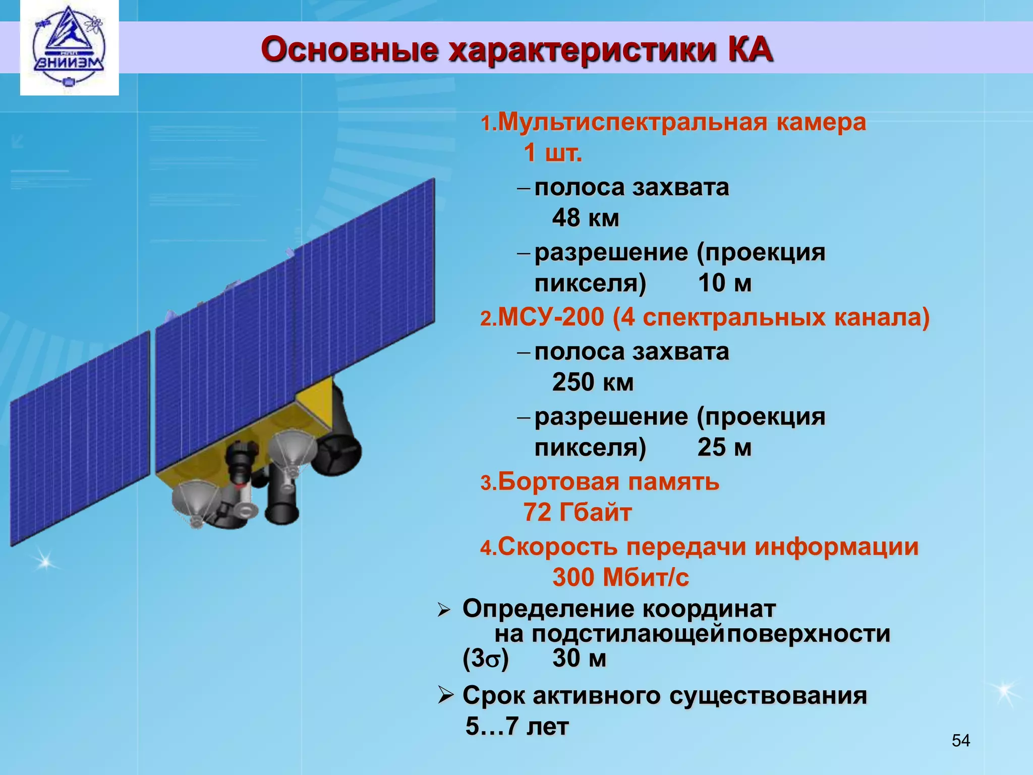 Основные характеристики КА

           1.Мультиспектральная   камера
                1 шт.
                полоса захвата
                  48 км
                разрешение (проекция
                 пикселя)    10 м
            2.МСУ-200 (4 спектральных канала)
                полоса захвата
                  250 км
                разрешение (проекция
                 пикселя)    25 м
            3.Бортовая память
                72 Гбайт
            4.Скорость передачи информации
                  300 Мбит/с
         Определение координат
             на подстилающей поверхности
          (3)    30 м
         Срок активного существования
          5…7 лет                               54
 