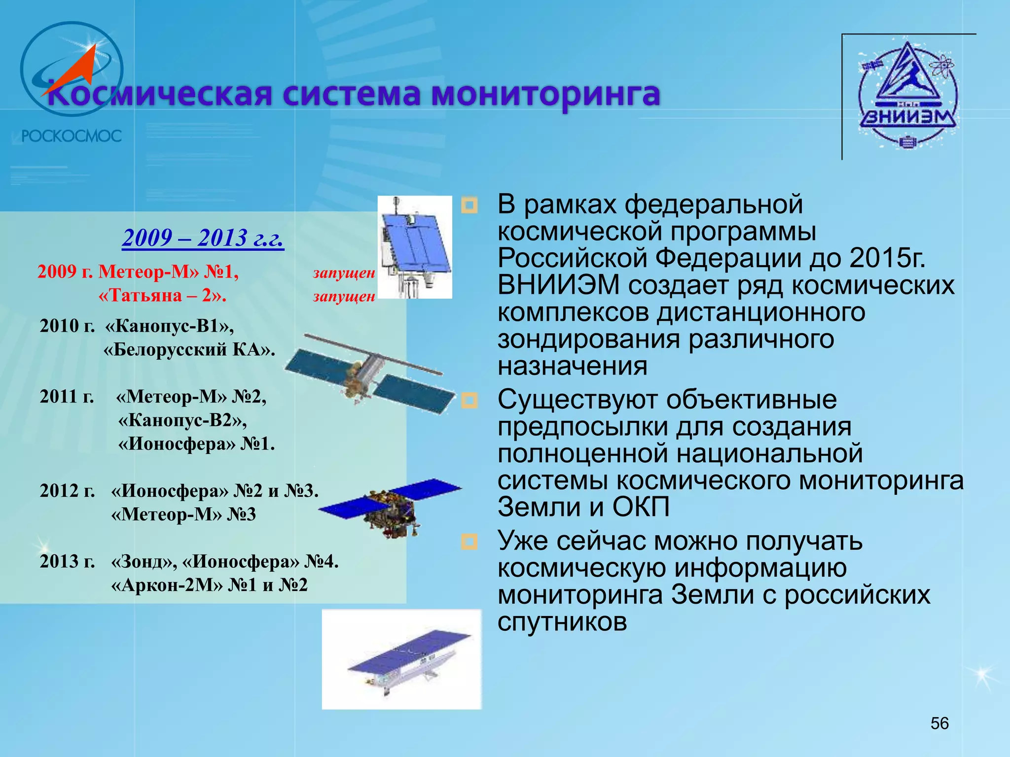 Космическая система мониторинга

                                          В рамках федеральной
          2009 – 2013 г.г.                 космической программы
2009 г. Метеор-М» №1,        запущен
                                           Российской Федерации до 2015г.
        «Татьяна – 2».       запущен       ВНИИЭМ создает ряд космических
2010 г. «Канопус-В1»,
                                           комплексов дистанционного
        «Белорусский КА».                  зондирования различного
                                           назначения
2011 г.   «Метеор-М» №2,                  Существуют объективные
          «Канопус-В2»,                    предпосылки для создания
          «Ионосфера» №1.
                                           полноценной национальной
2012 г. «Ионосфера» №2 и №3.               системы космического мониторинга
        «Метеор-М» №3                      Земли и ОКП
                                          Уже сейчас можно получать
2013 г. «Зонд», «Ионосфера» №4.            космическую информацию
        «Аркон-2М» №1 и №2
                                           мониторинга Земли с российских
                                           спутников


                                                                        56
 