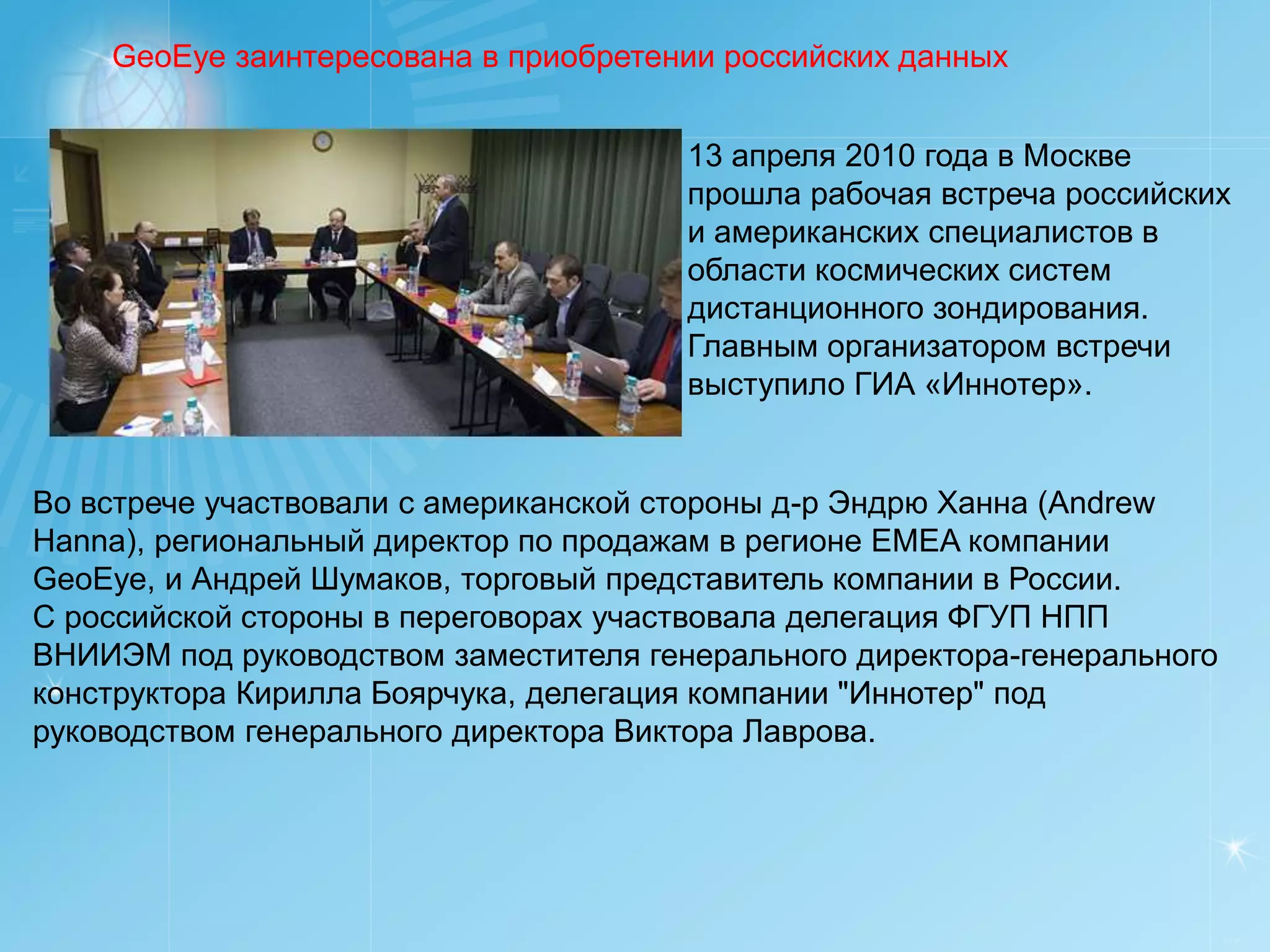 GeoEye заинтересована в приобретении российских данных


                                       13 апреля 2010 года в Москве
                                       прошла рабочая встреча российских
                                       и американских специалистов в
                                       области космических систем
                                       дистанционного зондирования.
                                       Главным организатором встречи
                                       выступило ГИА «Иннотер».


Во встрече участвовали с американской стороны д-р Эндрю Ханна (Andrew
Hanna), региональный директор по продажам в регионе EMEA компании
GeoEye, и Андрей Шумаков, торговый представитель компании в России.
С российской стороны в переговорах участвовала делегация ФГУП НПП
ВНИИЭМ под руководством заместителя генерального директора-генерального
конструктора Кирилла Боярчука, делегация компании "Иннотер" под
руководством генерального директора Виктора Лаврова.




                                                                          РУСИЧ
 