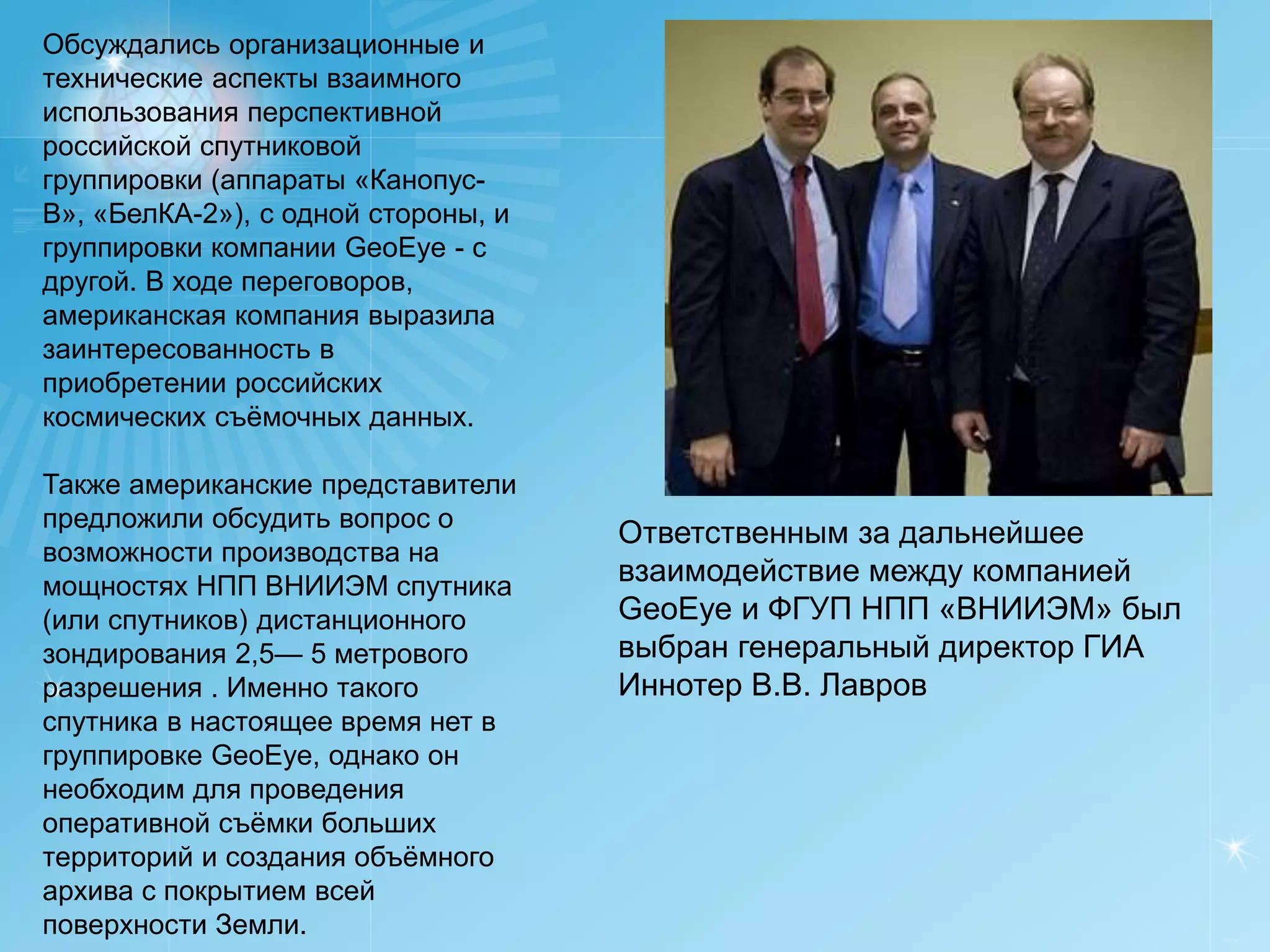 Обсуждались организационные и
технические аспекты взаимного
использования перспективной
российской спутниковой
группировки (аппараты «Канопус-
В», «БелКА-2»), с одной стороны, и
группировки компании GeoEye - с
другой. В ходе переговоров,
американская компания выразила
заинтересованность в
приобретении российских
космических съёмочных данных.

Также американские представители
предложили обсудить вопрос о
                                     Ответственным за дальнейшее
возможности производства на
мощностях НПП ВНИИЭМ спутника
                                     взаимодействие между компанией
(или спутников) дистанционного       GeoEye и ФГУП НПП «ВНИИЭМ» был
зондирования 2,5— 5 метрового        выбран генеральный директор ГИА
разрешения . Именно такого           Иннотер В.В. Лавров
спутника в настоящее время нет в
группировке GeoEye, однако он
необходим для проведения
оперативной съёмки больших
территорий и создания объёмного
архива с покрытием всей
поверхности Земли.                                                     РУСИЧ
 