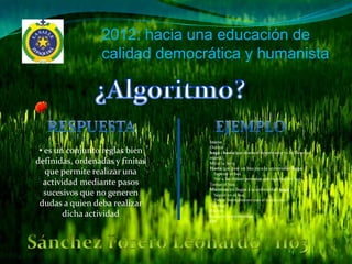 2012: hacia una educación de
                 calidad democrática y humanista




                                 Inicio

 • es un conjunto reglas bien    Dormir
                                 haga 1 hasta que suene el despertador (o lo llame la
                                 mamá).
definidas, ordenadas y finitas   Mirar la hora.
                                 Hasta que pase un bus para la universidad haga :
   que permite realizar una        Esperar el bus
                                   Ver a las demás personas que esperan un bus.
  actividad mediante pasos       Tomar el bus.
                                 Mientras no llegue a la universidad haga :
   sucesivos que no generen        Seguir en el bus.
                                   Pelear mentalmente con el conductor.
 dudas a quien deba realizar     Timbrar.
                                 Bajarse.
        dicha actividad          Entrar a la universidad.
                                 Fin
 