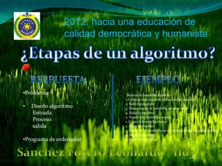 2012: hacia una educación de
                calidad democrática y humanista




•Problema                    . Retirar la bombilla fundida
                             1. Colocar una escalera debajo de la bombilla
                             2. Subir la escalera
•   Diseño algoritmo         3. Desenroscar la bombilla en el sentido
    Entrada                  4. Bajar la escalera
                             2. Poner una bombilla nueva
    Proceso                  1. Coger la bombilla nueva
    salida                   2. Subir la escalera
                             3. Enroscar la bombilla en el sentido de las agujas del reloj
                             4. Bajar la escalera
•Programa de ordenador       5. Retirar la escalera
 