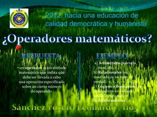 2012: hacia una educación de
               calidad democrática y humanista




                               a) Aritméticos potencia, * ,
• un operador es un símbolo   / , mod, div, + , -
 matemático que indica que    b) Relacionales (su
   debe ser llevada a cabo    resultado es un valor de
 una operación especificada   verdad): =, <, >, <=, >=, <>
   sobre un cierto número     c) Lógicos o Booleanos (su
        de operando           resultado es un valor de
                              verdad): not, and, or
                              d) Alfanuméricos : +
 