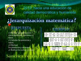 2012: hacia una educación de
                  calidad democrática y humanista




1º.Efectuar las operaciones
entre paréntesis, corchetes y
llaves.
2º.Calcular las potencias y
raíces.
3º.Efectuar
los productos y cocientes.
4º.Realizar las sumas y restas.
 