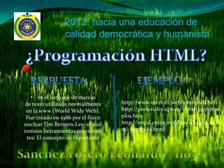 2012: hacia una educación de
                 calidad democrática y humanista




   • es el lenguaje de marcas
de texto utilizado normalmente      http://www.utem.cl/web/ejemptab.htm
 en la www (World Wide Web).        http://personales.upv.es/~vrodrigo/ejem
 Fue creado en 1986 por el físico   plos.htm
nuclear Tim Berners-Lee; el cual    http://nogal.cnice.mecd.es/~lbag0000/ht
tomoos herramientas preexisten      ml/ejemplos.html
 tes: El concepto de Hipertexto
 