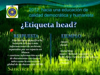2012: hacia una educación de
                 calidad democrática y humanista




 • Este atributo especifica la
                                  <html>
     locación de uno o más
                                 <head>
  informaciones de archivos,
                                 ...
 separados por un espacio en
                                 <meta http-
            blanco
                                 equiv="Refresh" content="5;
• contiene información acerca
                                 URL=http://www.aulaclic.com/in
  de documentos corrientes,
                                 dex.htm">
   tales como la estructura
                                 </head>
global de un documento HTML
                                 ...
 