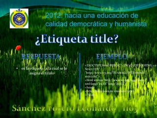 2012: hacia una educación de
                  calidad democrática y humanista




                                   <!DOCTYPE html PUBLIC "-//W3C//DTD XHTML 1.0
• es la etiqueta a la cual se le   Strict//EN"
        asigna el titulo           "http://www.w3.org/TR/xhtml1/DTD/xhtml1-
                                   strict.dtd">
                                   <html xmlns="http://www.w3.org/1999/xhtml"
                                   xml:lang="es-ES" lang="es-ES">
                                   <head>
                                   <title>Direcciones de internet</title>
                                   </head>
 