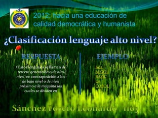 2012: hacia una educación de
          calidad democrática y humanista




• Estos lenguajes se llaman de   •Ada
  tercera generación o de alto   •ALGOL
nivel, en contraposición a los   •BASIC
     de bajo nivel o de nivel    •C#
   próximo a la máquina las      •COBOL
      cuales se dividen en
 