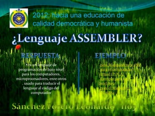 2012: hacia una educación de
         calidad democrática y humanista




      • es un lenguaje de       •para la arquitectura x86
 programación de bajo nivel     •para el computador
   para los computadores,       virtual (POCA)
microprocesadores, enre otros   •Ejemplo para el µC
   . usado para traducir el     Intel 8051
    lenguaje al codigo del      •para el Microchip
          computador            PIC16F84
 