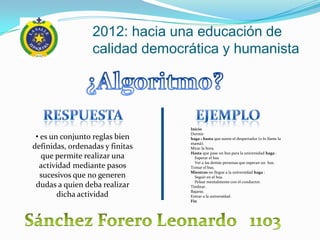 2012: hacia una educación de
                 calidad democrática y humanista




                                 Inicio

 • es un conjunto reglas bien    Dormir
                                 haga 1 hasta que suene el despertador (o lo llame la
                                 mamá).
definidas, ordenadas y finitas   Mirar la hora.
                                 Hasta que pase un bus para la universidad haga :
   que permite realizar una        Esperar el bus
                                   Ver a las demás personas que esperan un bus.
  actividad mediante pasos       Tomar el bus.
                                 Mientras no llegue a la universidad haga :
   sucesivos que no generen        Seguir en el bus.
                                   Pelear mentalmente con el conductor.
 dudas a quien deba realizar     Timbrar.
                                 Bajarse.
        dicha actividad          Entrar a la universidad.
                                 Fin
 