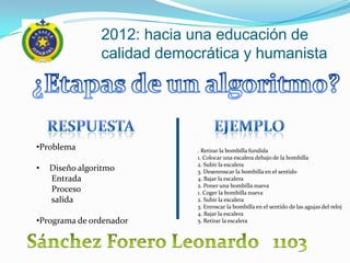 2012: hacia una educación de
                calidad democrática y humanista




•Problema                    . Retirar la bombilla fundida
                             1. Colocar una escalera debajo de la bombilla
                             2. Subir la escalera
•   Diseño algoritmo         3. Desenroscar la bombilla en el sentido
    Entrada                  4. Bajar la escalera
                             2. Poner una bombilla nueva
    Proceso                  1. Coger la bombilla nueva
    salida                   2. Subir la escalera
                             3. Enroscar la bombilla en el sentido de las agujas del reloj
                             4. Bajar la escalera
•Programa de ordenador       5. Retirar la escalera
 