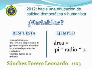 2012: hacia una educación de
                 calidad democrática y humanista




•Es un elemento de
una fórmula, proposición o al
goritmo que puede adquirir o
                                área =
ser sustituido por un valor
cualquiera                      pi * radio ^ 2
•siempre dentro de su
universo
 