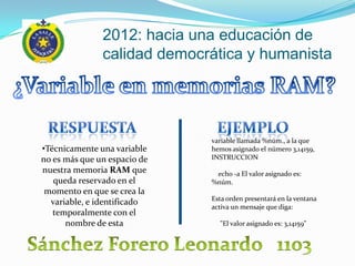 2012: hacia una educación de
               calidad democrática y humanista




                              variable llamada %núm., a la que
•Técnicamente una variable    hemos asignado el número 3,14159,
no es más que un espacio de   INSTRUCCION
nuestra memoria RAM que        echo -a El valor asignado es:
   queda reservado en el      %núm.
 momento en que se crea la
                              Esta orden presentará en la ventana
  variable, e identificado
                              activa un mensaje que diga:
   temporalmente con el
      nombre de esta            "El valor asignado es: 3,14159"
 