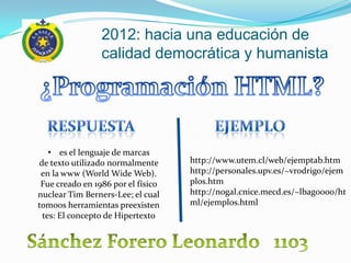 2012: hacia una educación de
                 calidad democrática y humanista




   • es el lenguaje de marcas
de texto utilizado normalmente      http://www.utem.cl/web/ejemptab.htm
 en la www (World Wide Web).        http://personales.upv.es/~vrodrigo/ejem
 Fue creado en 1986 por el físico   plos.htm
nuclear Tim Berners-Lee; el cual    http://nogal.cnice.mecd.es/~lbag0000/ht
tomoos herramientas preexisten      ml/ejemplos.html
 tes: El concepto de Hipertexto
 