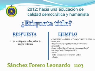 2012: hacia una educación de
                  calidad democrática y humanista




                                   <!DOCTYPE html PUBLIC "-//W3C//DTD XHTML 1.0
• es la etiqueta a la cual se le   Strict//EN"
        asigna el titulo           "http://www.w3.org/TR/xhtml1/DTD/xhtml1-
                                   strict.dtd">
                                   <html xmlns="http://www.w3.org/1999/xhtml"
                                   xml:lang="es-ES" lang="es-ES">
                                   <head>
                                   <title>Direcciones de internet</title>
                                   </head>
 