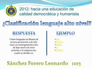2012: hacia una educación de
          calidad democrática y humanista




• Estos lenguajes se llaman de   •Ada
  tercera generación o de alto   •ALGOL
nivel, en contraposición a los   •BASIC
     de bajo nivel o de nivel    •C#
   próximo a la máquina las      •COBOL
      cuales se dividen en
 