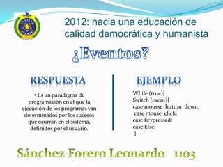 2012: hacia una educación de
                 calidad democrática y humanista




     • Es un paradigma de        While (true){
   programación en el que la     Switch (event){
ejecución de los programas van   case mousse_button_down:
 determinados por los sucesos    case mouse_click:
   que ocurran en el sistema,    case keypressed:
    definidos por el usuario.    case Else:
                                  }
 