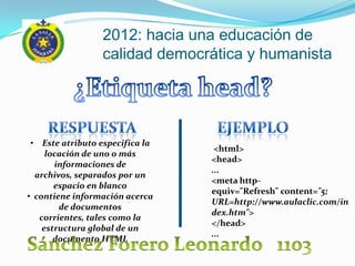 2012: hacia una educación de
                 calidad democrática y humanista




 • Este atributo especifica la
                                  <html>
     locación de uno o más
                                 <head>
       informaciones de
                                 ...
  archivos, separados por un
                                 <meta http-
       espacio en blanco
                                 equiv="Refresh" content="5;
• contiene información acerca
                                 URL=http://www.aulaclic.com/in
        de documentos
                                 dex.htm">
   corrientes, tales como la
                                 </head>
    estructura global de un
                                 ...
       documento HTML
 