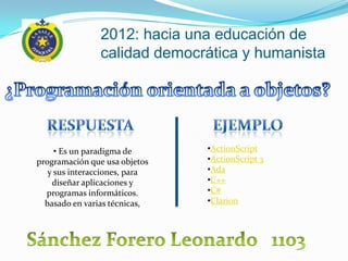 2012: hacia una educación de
                calidad democrática y humanista




     • Es un paradigma de      •ActionScript
programación que usa objetos   •ActionScript 3
   y sus interacciones, para   •Ada
    diseñar aplicaciones y     •C++
  programas informáticos.      •C#
  basado en varias técnicas,   •Clarion
 