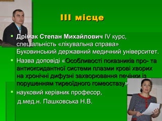 ІІІ місце

 Дрімак Степан Михайлович ІV курс,
  спеціальність «лікувальна справа»
  Буковинський державний медичний університет.
 Назва доповіді «Особливості показників про- та
  антиоксидантної системи плазми крові хворих
  на хронічні дифузні захворювання печінки із
  порушенням тиреоїдного гомеостазу»
 науковий керівник професор,
  д.мед.н. Пашковська Н.В.
 