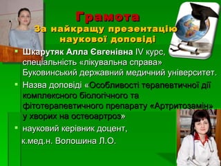 Грамота
     За найкращу презентацію
            наукової доповіді
 Шкарутяк Алла Євгенівна ІV курс,
  спеціальність «лікувальна справа»
  Буковинський державний медичний університет.
 Назва доповіді «Особливості терапевтичної дії
  комплексного біологічного та
  фітотерапевтичного препарату «Артритозамін»
  у хворих на остеоартроз»
 науковий керівник доцент,
  к.мед.н. Волошина Л.О.
 