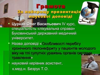 Грамота
    За найкращу презентацію
        наукової доповіді
 Цуркан Олег Васильович ІV курс,
  спеціальність «лікувальна справа»
  Буковинський державний медичний
  університет.
 Назва доповіді «Особливості перебігу
  хронічного пієлонефриту у пацієнтів молодого
  віку на тлі супутніх уражень органів системи
  травлення»
 науковий керівник асистент,
  к.мед.н. Безрук Т.О.
 