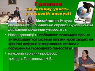 Грамота
           За активну участь
           у науковій дискусії
 Дрімак Степан Михайлович ІV курс,
  спеціальність «лікувальна справа» Буковинський
  державний медичний університет.
 Назва доповіді «Особливості показників про- та
  антиоксидантної системи плазми крові хворих на
  хронічні дифузні захворювання печінки із
  порушенням тиреоїдного гомеостазу»
 науковий керівник професор,
  д.мед.н. Пашковська Н.В.
 