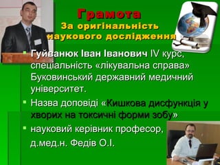 Грамота
       За оригінальність
     наукового дослідження

 Гуйванюк Іван Іванович ІV курс,
  спеціальність «лікувальна справа»
  Буковинський державний медичний
  університет.
 Назва доповіді «Кишкова дисфункція у
  хворих на токсичні форми зобу»
 науковий керівник професор,
  д.мед.н. Федів О.І.
 