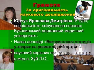 Грамота
      За оригінальність
    наукового дослідження
 Юрчук Ярослава Дмитрівна ІV курс,
  спеціальність «лікувальна справа»
  Буковинський державний медичний
  університет.
 Назва доповіді «Використання статинів
  у хворих на ревматоїдний артрит»
 науковий керівник професор,
  д.мед.н. Зуб Л.О.
 