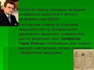  Урочисте перше пленарне засідання
  конференції відбулося 4 квітня у
  конференц-залі БДМУ.
 З вітальним словом до учасників
  звернувся ректор Буковинського
  державного медичного університету,
  доктор медичних наук, професор
  Тарас Бойчук, побажавши усім плідної
  дискусії з актуальних питань практичної
  і теоретичної медицини.
 