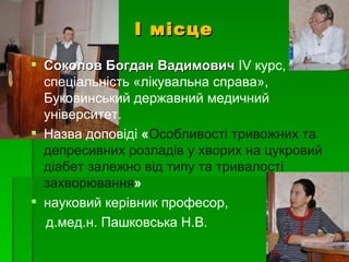І місце
 Соколов Богдан Вадимович ІV курс,
  спеціальність «лікувальна справа»,
  Буковинський державний медичний
  університет.
 Назва доповіді «Особливості тривожних та
  депресивних розладів у хворих на цукровий
  діабет залежно від типу та тривалості
  захворювання»
 науковий керівник професор,
  д.мед.н. Пашковська Н.В.
 