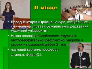 ІІ місце


 Дрозд Вікторія Юріївна ІV курс, спеціальність
  «лікувальна справа» Буковинський державний
  медичний університет.
 Назва доповіді «Особливості лікування
  гастроезофагальної рефлюксної хвороби у
  хворих на цукровий діабет 2 типу»
 науковий керівник професор,
  д.мед.н. Федів О.І.
 