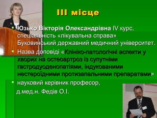 ІІІ місце
 Юзько Вікторія Олександрівна ІV курс,
  спеціальність «лікувальна справа»
  Буковинський державний медичний університет.
 Назва доповіді «Клініко-патологічні аспекти у
  хворих на остеоартроз із супутніми
  гастродуоденопатіями, індукованими
  нестероїдними протизапальними препаратами»
 науковий керівник професор,
  д.мед.н. Федів О.І.
 