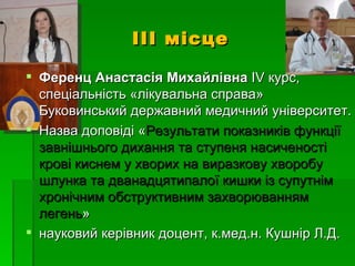 ІІІ місце

 Ференц Анастасія Михайлівна ІV курс,
  спеціальність «лікувальна справа»
  Буковинський державний медичний університет.
 Назва доповіді «Результати показників функції
  завнішнього дихання та ступеня насиченості
  крові киснем у хворих на виразкову хворобу
  шлунка та дванадцятипалої кишки із супутнім
  хронічним обструктивним захворюванням
  легень»
 науковий керівник доцент, к.мед.н. Кушнір Л.Д.
 