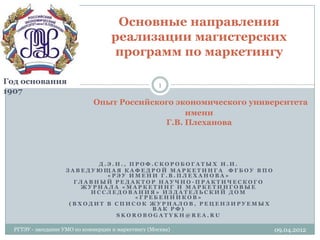 Основные направления
                                    реализации магистерских
                                    программ по маркетингу

Год основания                                        1
1907
                              Опыт Российского экономического университета
                                                 имени
                                            Г.В. Плеханова




                           Д.Э.Н., ПРОФ.СКОРОБОГАТЫХ И.И.
                    ЗАВЕДУЮЩАЯ КАФЕДРОЙ МАРКЕТИНГА ФГБОУ ВПО
                             «РЭУ ИМЕНИ Г.В.ПЛЕХАНОВА»
                      ГЛАВНЫЙ РЕДАКТОР НАУЧНО-ПРАКТИЧЕСКОГО
                        ЖУРНАЛА «МАРКЕТИНГ И МАРКЕТИНГОВЫЕ
                          ИССЛЕДОВАНИЯ» ИЗДАТЕЛЬСКИЙ ДОМ
                                    «ГРЕБЕННИКОВ»
                     (ВХОДИТ В СПИСОК ЖУРНАЛОВ, РЕЦЕНЗИРУЕМЫХ
                                        ВАК РФ)
                               SKOROBOGATYKH@REA.RU

  РГТЭУ - заседание УМО по коммерции и маркетингу (Москва)         09.04.2012
 