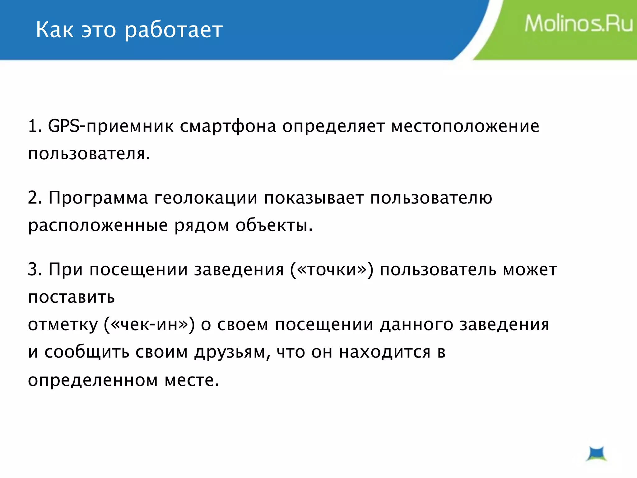 Как это работает



1. GPS-приемник смартфона определяет местоположение
пользователя.

2. Программа геолокации показывает пользователю
расположенные рядом объекты.

3. При посещении заведения («точки») пользователь может
поставить
отметку («чек-ин») о своем посещении данного заведения
и сообщить своим друзьям, что он находится в
определенном месте.
 