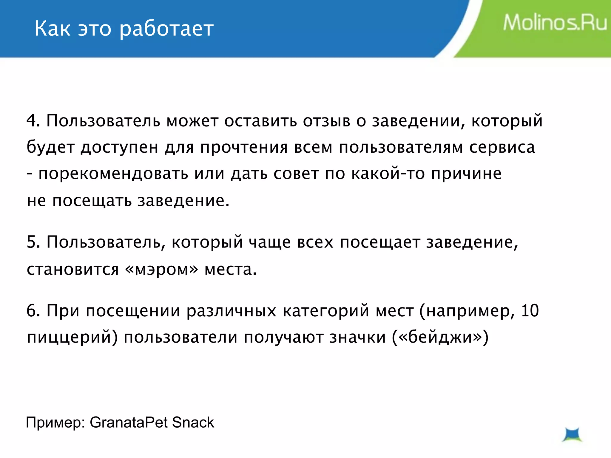 Как это работает



4. Пользователь может оставить отзыв о заведении, который
будет доступен для прочтения всем пользователям сервиса
- порекомендовать или дать совет по какой-то причине
не посещать заведение.

5. Пользователь, который чаще всех посещает заведение,
становится «мэром» места.

6. При посещении различных категорий мест (например, 10
пиццерий) пользователи получают значки («бейджи»)




Пример: GranataPet Snack
 