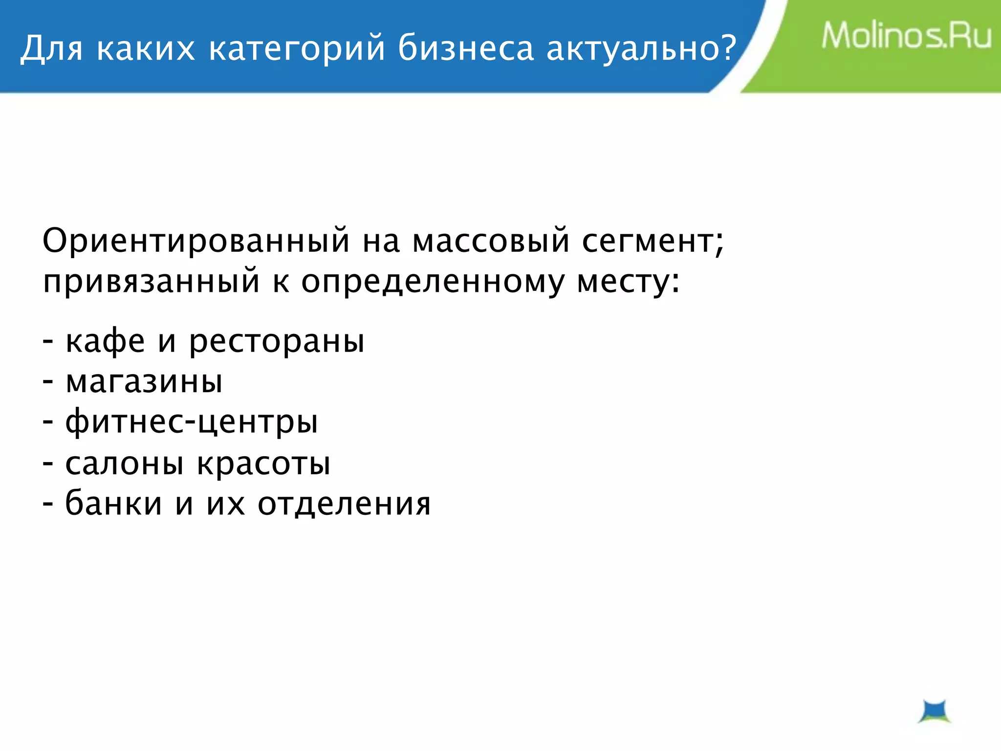 Для каких категорий бизнеса актуально?




 Ориентированный на массовый сегмент;
 привязанный к определенному месту:
 -   кафе и рестораны
 -   магазины
 -   фитнес-центры
 -   салоны красоты
 -   банки и их отделения
 