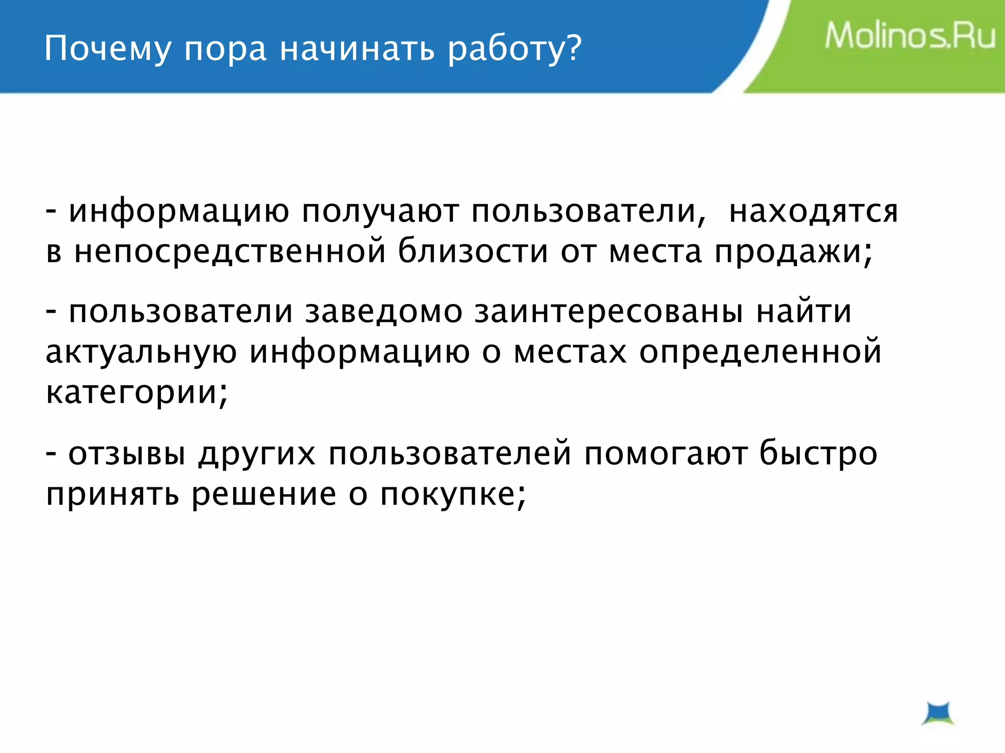 Почему пора начинать работу?



- информацию получают пользователи, находятся
в непосредственной близости от места продажи;
- пользователи заведомо заинтересованы найти
актуальную информацию о местах определенной
категории;
- отзывы других пользователей помогают быстро
принять решение о покупке;
 