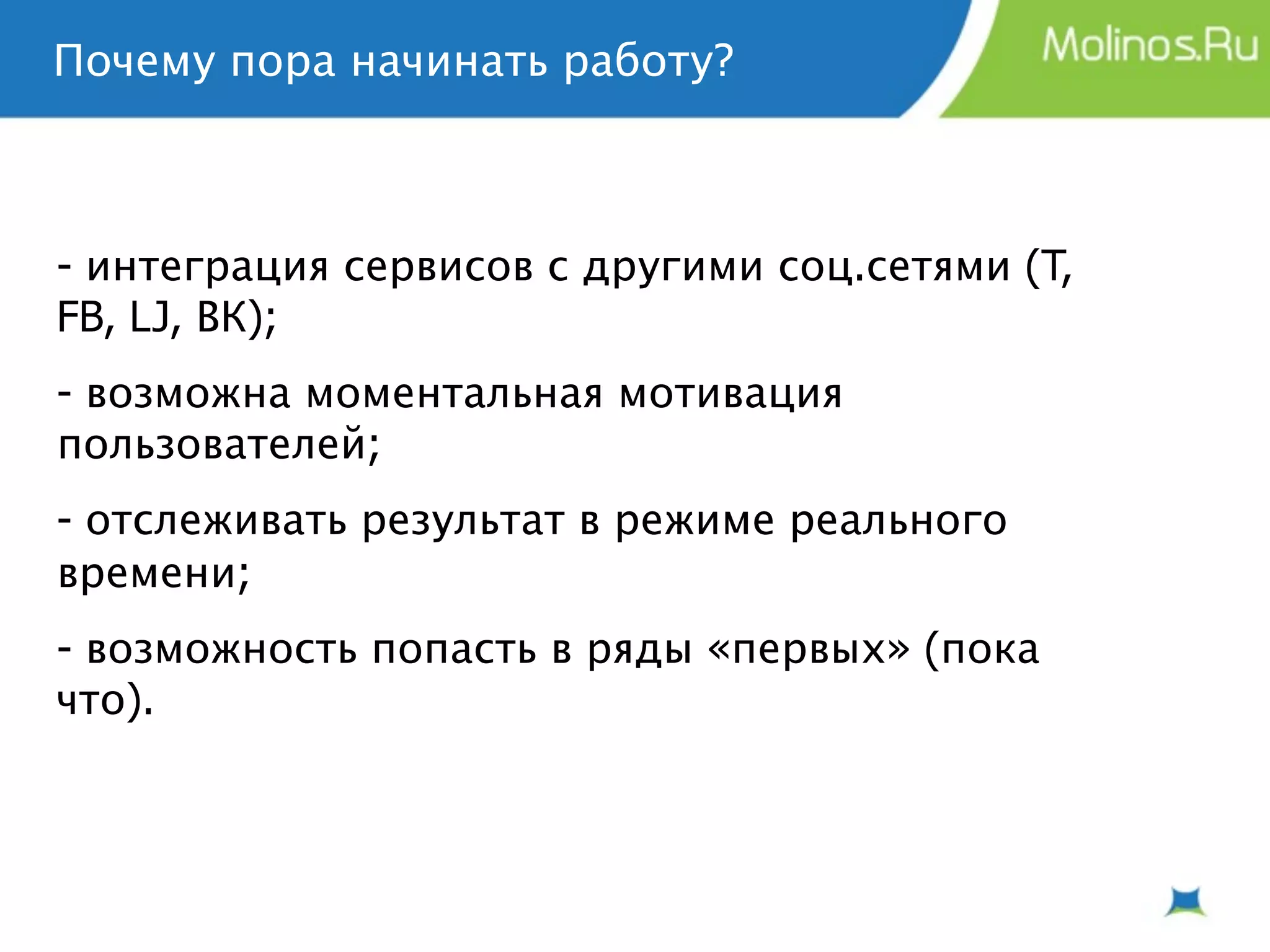 Почему пора начинать работу?



- интеграция сервисов с другими соц.сетями (T,
FB, LJ, ВК);
- возможна моментальная мотивация
пользователей;
- отслеживать результат в режиме реального
времени;
- возможность попасть в ряды «первых» (пока
что).
 