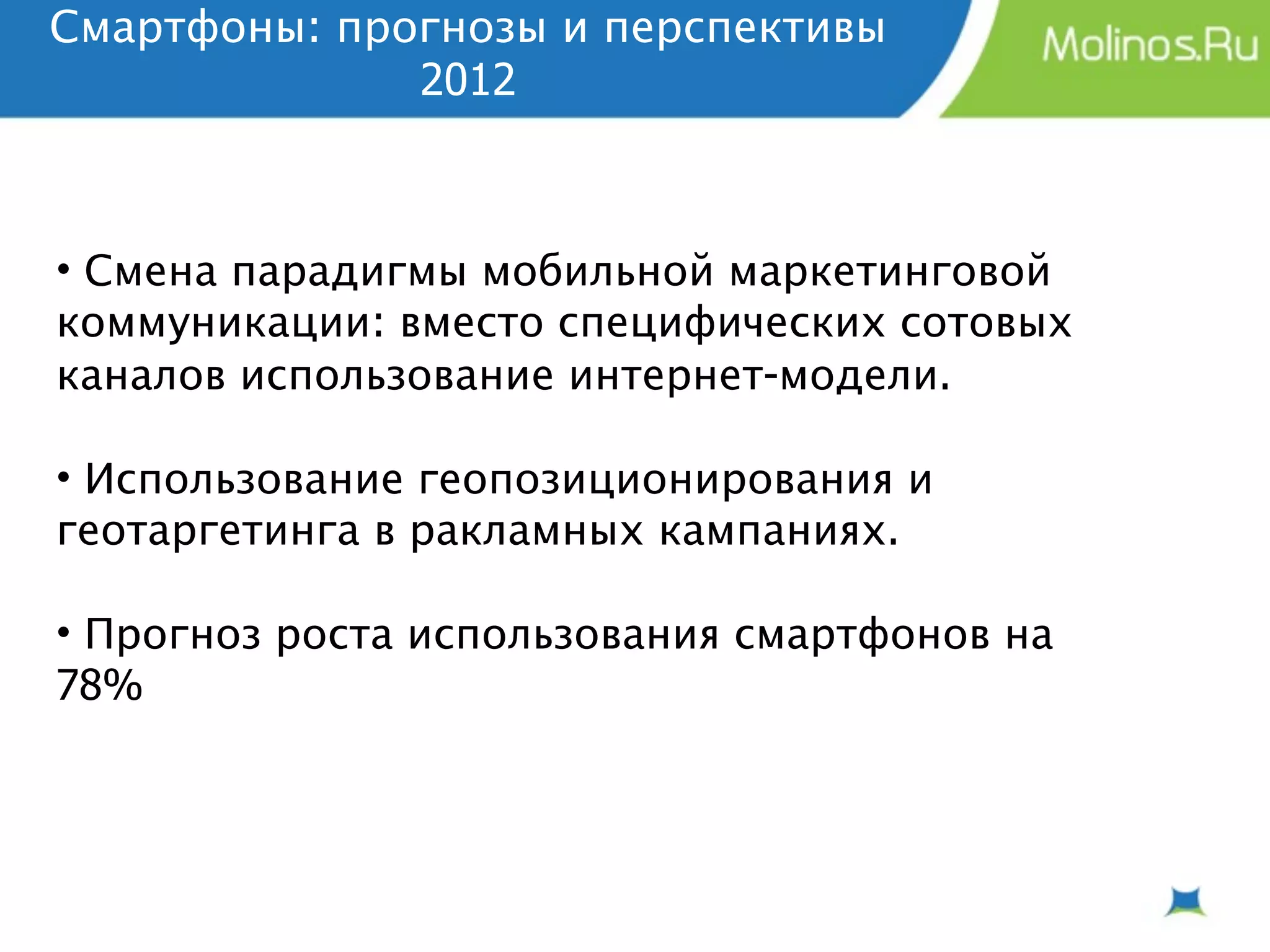 Смартфоны: прогнозы и перспективы
              2012



• Смена парадигмы мобильной маркетинговой
коммуникации: вместо специфических сотовых
каналов использование интернет-модели.

• Использование геопозиционирования и
геотаргетинга в ракламных кампаниях.

• Прогноз роста использования смартфонов на
78%
 