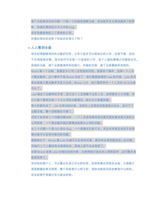 接下去就是项目的问题一个接一个的被快速解决掉，其他程序员也得到强有力的帮
助，快速处理到自己手头中的 bug。
项目进展很快赶上了原来的计划。

你真的很好的发挥了你组员的潜力了吗？


人人看到全盘
项目经理能够很好的分配好任务，让各个组员可以较独立的工作，这是不错，但也
不见得就是好事。因为软件开发是一个团体的工作，各个人做的事情之间都有交叉。
我做的功能，接下去就要调用你的接口。你做的页面，接下去就要跳转到我的。

Bruce 做一个功能，是要显示公司人员信息的列表。里面有个操作，选择一个人员

计算出勤率。这个操作不是 Bruce 完成了，他只要直接调用 Lisa 的页面，Lisa 的页
面会直接计算出勤率并显示出来。Bruce 认识，他只要简单传一个人员的 ID 过去就

可以了。
Lisa 做这个出勤率的页面，因为这个人员是属于业务人员，经常要在分公司跑，所
以只能计算他在某一个分公司的出勤情况。她以为大家都知道。

等大家都完成了，QA 在测试的时候，发现在人员信息列表里面点进去，显示不了

出勤页面。整个流程都走不通了。
后来才发现有 2 个问题没解决好，一个人员信息跳转到出勤页面前要传递当前的分
公司信息，一个是出勤页面还要增加选择分公司的功能。
这 2 个问题一个是 QA 测出 Bug，一个是需求还有不足。而这本来是应该在开发周
期内就可以发现并解决的问题。
根源就在于，Bruce 跟 Lisa 在做手头任务的时候，都没有去考虑跟其他人的关联。
而他们 2 个人都没有去考虑的话，其他人更不会去考虑了。

如果 Bruce 或者 Lida 在做任务的时候，去想想他们彼此怎么串联起来，这问题本身

就很简单了。
项目组的每个人，可以重点在自己手头的任务，但是思路必须是在全盘，大家脑子

里面都要经常去想想，整个系统是什么样子的，我的功能前后的依赖是什么样的。
项目经理平常要引导大家这样想。
 