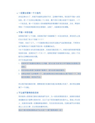 一定要分成每一个小迭代
步伐迈得太大了，你就不知道你迈得对不对，迈得够不够快。项目是不可能一步到

位的。把一个大目标分解成每一个小目标，整个项目工期分成若干个短迭代，一个
一个的完成。每一个完成的小目标都能帮助你理清整个项目的进度，方向，帮助你

审核一下目前的思路是对的还是错的，出错了，也能够及时的调整。


不做一半的功能
如果我们做了 2 个功能，但是我们每个功能都做了一半没全部完成，那目前为止我

们总计完成了多少个功能？1 个？
不是的，完成了 0 个。一个功能除非真正完成并且通过产品经理的检查，不然你永
远不能确定这个功能是不是还有一些遗漏的地方。

100 个完成度为 90%的功能合起来，完成的功能还是 0 个。你很兴奋你的程序里面
有很多功能，但是你试了一个又一个，结果发现每个功能都是半成品，没有一个功
能可以正确解决你的问题。

对于半成品的功能：
1. 你其实并不知道你还剩多少工作量，因为已经“完成“的工作不能验证说是真正完

 成的。
2. 你没法给业务部门或者客户做演示，因为这些功能没做完。
3. 如果业务部门让你暂停一下，就先按照目前已有的功能去让客户测试一下，你会

 哑巴吃黄莲，有苦说不出。


所以我们做功能的时候，要确保我们在做的功能已经是真正完成了，我们再去接着

做下一个功能。


不让细节影响你的目标
项目组的人很容易沉浸在功能的细节当中，为一些友好美观的显示，炫丽的功能或
者很酷的设计浪费大把的时间，忘记了这个项目的最终目标是什么。其他人可以投
入，但是项目经理一定要能够抽身事外，专注在项目的全局。沉浸在细节当中很容
易让人忘记工期，忘记项目的最终目标。
我这个提示信息的颜色会不会太淡了？要不要再调深一些？
 