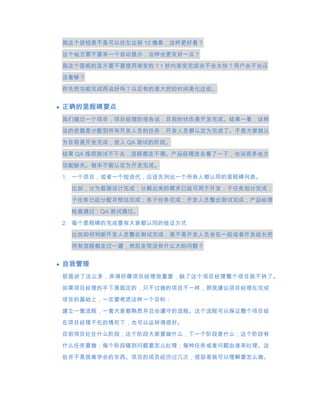 我这个按钮是不是可以往左边移 10 像素，这样更好看？
这个地方要不要来一个自动提示，这样会更友好一点？
我这个面板的显示要不要使用渐变的？1 秒内渐变完成会不会太快？用户会不会还

没看够？

你先把功能完成再说好吗？以后有的是大把的时间美化这些。


正确的里程碑要点
我们碰过一个项目，项目经理的报告说，目前的状态是开发完成。结果一看，这样
说的依据是分配到所有开发人员的任务，开发人员都认定为完成了。于是大家就认

为目前是开发完成，进入 QA 测试的阶段。

结果 QA 报怨测试不下去，流程都走不通。产品经理进去看了一下，也说很多地方
功能缺失。根本不能认定为开发完成。

1. 一个项目，或者一个短迭代，应该先列出一个所有人都认同的里程碑列表。
 比如，分为框架设计完成；分解出来的需求已经可用于开发；子任务划分完成；
 子任务已经分配并预估完成；各子任务完成；开发人员整合测试完成；产品经理

 检查通过；QA 测试通过。

2. 每个里程碑的完成要有大家都认同的验证方式
 比如如何判断开发人员整合测试完成，是不是开发人员坐在一起或者开发组长把
 所有流程都走过一遍，然后发现没有什么大的问题？


自我管理
前面讲了这么多，弄得好像项目经理很重要，缺了这个项目经理整个项目就不转了。

如果项目经理的手下是固定的，只不过做的项目不一样，那我建议项目经理在完成
项目的基础上，一定要考虑这样一个目标：

建立一套流程，一套大家都熟悉并且会遵守的流程。这个流程可以保证整个项目组

在项目经理不在的情形下，也可以运转得很好。
目前项目处在什么阶段，这个阶段大家要做什么，下一个阶段是什么；这个阶段有
什么任务要做；每个阶段碰到问题要怎么处理；每种任务或者问题由谁来处理。这
些并不是很难学会的东西。项目的成员经历过几次，很容易就可以理解要怎么做。
 