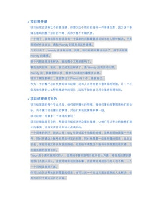 项目责任感
项目经理应该有这个的责任感，你要为这个项目的任何一件事情负责，因为这个事

情会影响到整个项目的工期，而你为整个工期负责。
一个例子，我发现现在的项目有一个紧急的问题需要项目组外的人帮忙解决。于是

我把邮件发出去，通知 Wendy 赶紧处理这件事情。

几天过去了，Wendy 还没有处理。我想，我已经把问题说出去了，接下去就是
Wendy 的事情。
那个问题还是没有解决，我的整个工期受影响了。

事后追究起来，我说，我已经发出邮件了，是 Wendy 没有及时处理。
Wendy 说，我事情那么多，我怎么知道这件事情这么急。
项目工期受影响了，谁的责任？Wendy 吗？不，是我自己。
作为一个对整个项目负责的项目经理，没有人会比你更在意项目的进展。让一个不
负具体负责的人去帮你推进你的项目，远远不如你自己用心推进来得有效。


项目经理是打杂的
项目组里面的每个专业成员，他们都有擅长的领域，做他们擅长的事情是他们的快

乐。而不属于他们擅长的事情，对他们来说就算是杂事一般。
项目经理一定要有一个这样的意识：
项目经理就是打杂的，帮助项目组成员把杂事处理掉，让他们可以专心的做他们擅

长的事情，这样对项目组来说才是高效的。
一个简单的例子，测试人员 Tracy 在测试某个功能的时候，突然发现她需要一个账
号，同时开通这个账号的某些特定的权限，同时她需要一些服务器的信息，比如主

机名，某些功能文件夹存放的路径。但是她不清楚这个账号和权限要找谁开通，这

些服务器的信息谁有。
Tracy 是个喜欢做测试的人，但是她不喜欢跟项目组外的人沟通，特别是还要到其

他部门去找人问人。这些对她来说就是杂事，而且她对其他部门的人也不熟，一个
一个问明显效率不高。
你可以自己去帮她找到需要的信息，也可以找一个对这方面比较熟的人去解决，但
是你绝对不能让她自己去做。
 