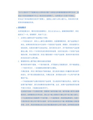 “为什么我的手下不能解决这么简单的问题？如果连这种事情都要我来帮忙的话，那
我这个项目经理做来干什么？她当项目经理得了。“这种想法千万是不可取的。
你当这个项目经理的目的并不是管人，指使这人做什么那人做什么。你的目标只是

把项目快速推进完成。


控制需求
在所有因素当中，需求对项目的影响力，至少占 50%以上。能够控制好需求，项目
就成功了一半。控制需求，有如下几点：
1. 必须有人能够当好产品经理这个角色

 一个项目组当中，其实人人都可以影响需求。但是管理需求的，是产品经理这个

 岗位。如果你的项目组当中已经有一个很好的产品经理，恭喜你，项目经理可以
 轻松很多。但是世间事不会如此幸运，因为现实生活中，并不是所有的产品经理

 都这么棒。作为一个对项目完成负责的项目经理，当你们组没有一个好的产品经
 理的时候，你必须意识到，你至少要扮演好一半的产品经理，除非你本身对项目
 的完成也没什么责任感。

2. 管理需求的人要平衡工期和功能友好程度

 需求其实有两个极端，一个是尽善尽美，尽可能的让功能更友好，用户体验更佳；
 一个是尽早交付，一切改善性的需求都可以牺牲。
 只满足前者，项目工期可能会不断的拖延，因为很多功能的工作量其实是在细节
 的优化，而不是主要流程的完成。只满足后者，很可能会出现一个让用户很不满
 意的产品。
 一个有经验或者产品意识很好的产品经理，可以很好的平衡好这两点。如果产品
 经理不能平衡好，那只好依赖项目经理来平衡。这点，如果产品经理或项目经理

 不是天才的话，只能通过经验来学习。

 比如我们在做一个注册的页面，里面有个城市的输入框。城市的输入框可以做得
 很友好。如果要项目尽早完成，那么这个输入框我们只要让用户自己输入就行。

 一个比较好的设计就是两个下拉环框，一个选择省份，然后再选择城市。但是一
 个更好的设计是让用户既可以选择，也可以自由的在这个输入框里面输入拼音首
 字母，汉字，然后系统就会自己显示相匹配的城市让用户选择。后两者的改进肯
 