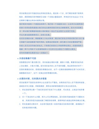 项目经理应该尽可能的找出所有的风险点。假设有一个点，你不确定他是不是有风
险的，那即使我们把早期把它当做一个风险点重视起来，带来的代价也远远小于在
后期等它爆发出来的时候再处理。

我们现实中就有一个很适合的例子。我们有一个功能是 SSO，让合作方去调用我们

的接口实现免登录直接从他们的站点跳转到我们的站点继续使用。因为关系到第三
方，所以我们前期就有些担心到时候这一块会不会出现什么东西不可控。

不过大家也就是想想而已，没有太在意。
在项目后期的时候，需要跟第三方站点联调，通过他们的站点来测试我们的 SSO 接
口和接下去的流程是不是可用的。结果这时候发现，因为第三方安全管控很严格，
外部人员无法访问他们的站点。于是我们的测试工作就停滞在那边。后面弄得鸡飞

狗跳，两个公司的 IT 以及架构组的人讨论来讨论去看这个问题怎么解决。
发布时间最终还是因为这一点拖延了。


外部依赖最不可控
风险管控还有个要点要记住，项目组能处理的问题，算是小问题。需要项目组外的

人员处理的，才是大问题。因为项目组外的人员不受你调配，他应承你的时间不一

定是你满意的时间；即使是你满意的时间，也不一定真的就能确保在那个时间完成；
就算真的完成了，也不一定就达到你想要的效果。


必要的时候，任务要步步紧跟
项目经理并不是把任务简单分出去就可以不管的。如果你的开发人员不是很有经验，
或者技术实力很强，思维很缜密，那你应该紧紧的跟进你分发出去的任务。

1. 你应该经常去看一下他们的任务开发到了什么程度，可以的话，让他运行给你看
 一下。

2. 问一下有没有什么问题，有什么可以帮助他的。因为很有可能他就有个问题在纠

 结，而其实你因为经验或者了解更多的背景，很简单就为他指出简单的解决方案。
3. 你在检查的过程当中，也会有可能发现一些他可能还没发现的问题，或者跟这个
 任务相关联的问题。
 